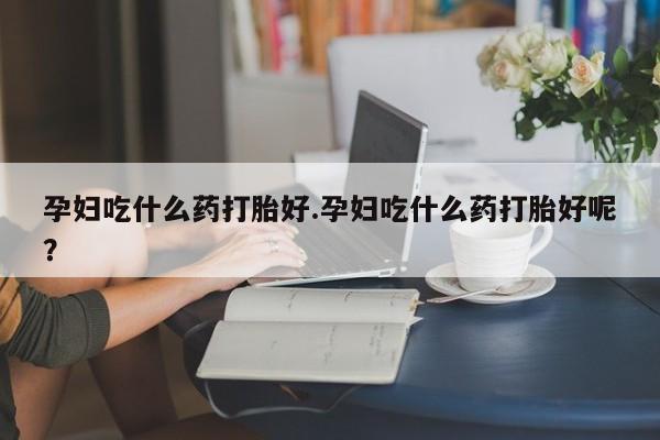 打胎药在线购买微信在线下单孕妇吃什么药打胎好.孕妇吃什么药打胎好呢？