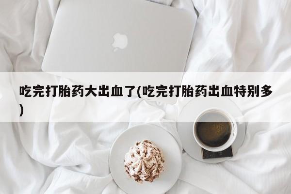打胎药在线购买微信在线下单吃完打胎药大出血了(吃完打胎药出血特别多)