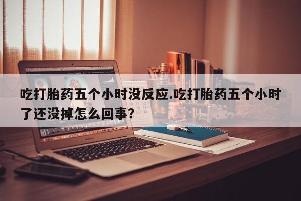 打胎药在线购买微信在线下单吃打胎药五个小时没反应.吃打胎药五个小时了还没掉怎么回事？