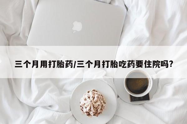 打胎药在线购买微信在线下单三个月用打胎药/三个月打胎吃药要住院吗?