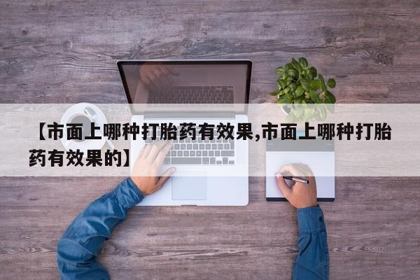 打胎药在线购买微信在线下单【市面上哪种打胎药有效果,市面上哪种打胎药有效果的】