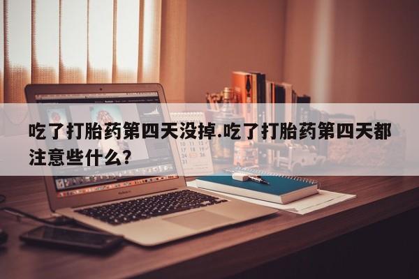 打胎药在线购买微信在线下单吃了打胎药第四天没掉.吃了打胎药第四天都注意些什么？