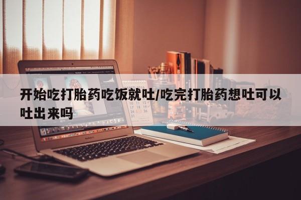 打胎药在线购买微信在线下单开始吃打胎药吃饭就吐/吃完打胎药想吐可以吐出来吗