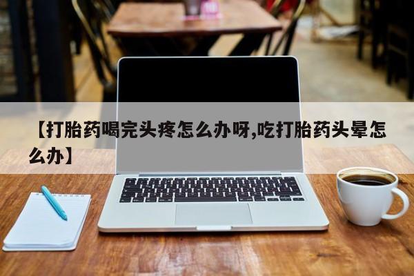 打胎药在线购买微信在线下单【打胎药喝完头疼怎么办呀,吃打胎药头晕怎么办】