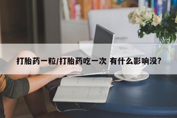 打胎药在线购买微信在线下单打胎药一粒/打胎药吃一次 有什么影响没?