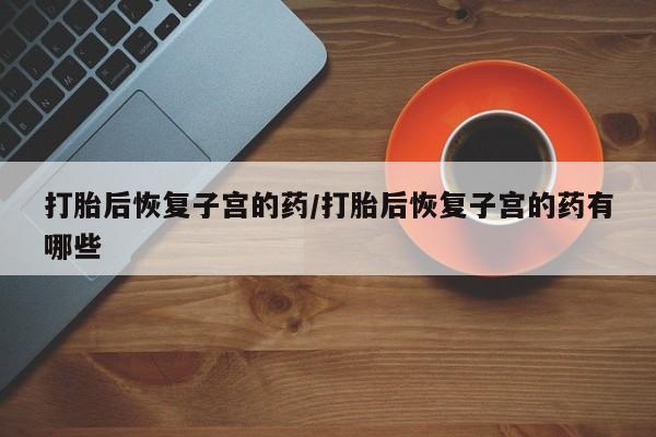 打胎药在线购买微信在线下单打胎后恢复子宫的药/打胎后恢复子宫的药有哪些