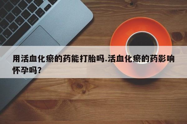 打胎药在线购买微信在线下单用活血化瘀的药能打胎吗.活血化瘀的药影响怀孕吗？
