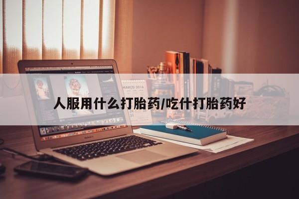 打胎药在线购买微信在线下单人服用什么打胎药/吃什打胎药好