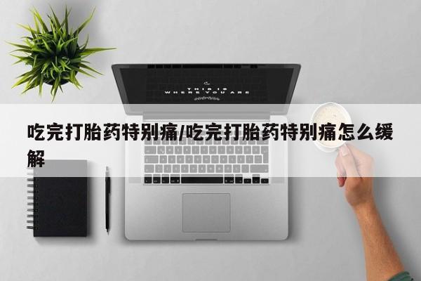 打胎药在线购买微信在线下单吃完打胎药特别痛/吃完打胎药特别痛怎么缓解