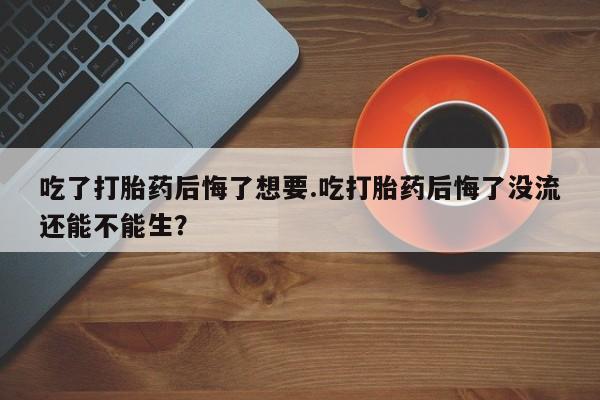 打胎药在线购买微信在线下单吃了打胎药后悔了想要.吃打胎药后悔了没流还能不能生？
