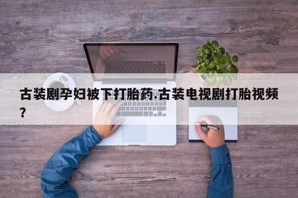 打胎药在线购买微信在线下单古装剧孕妇被下打胎药.古装电视剧打胎视频？