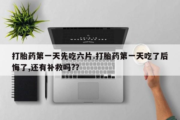 打胎药在线购买微信在线下单打胎药第一天先吃六片.打胎药第一天吃了后悔了,还有补救吗?？