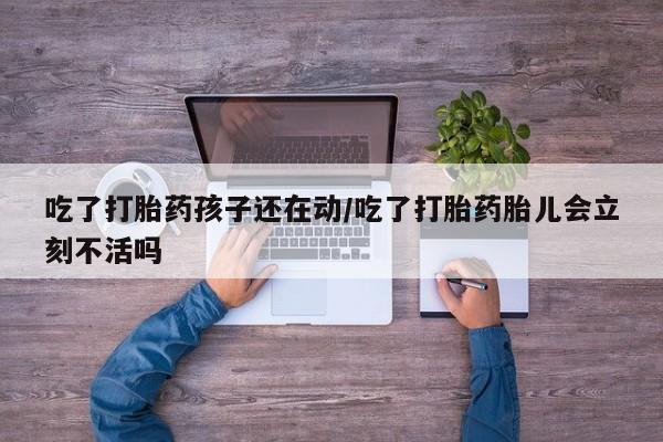 打胎药在线购买微信在线下单吃了打胎药孩子还在动/吃了打胎药胎儿会立刻不活吗