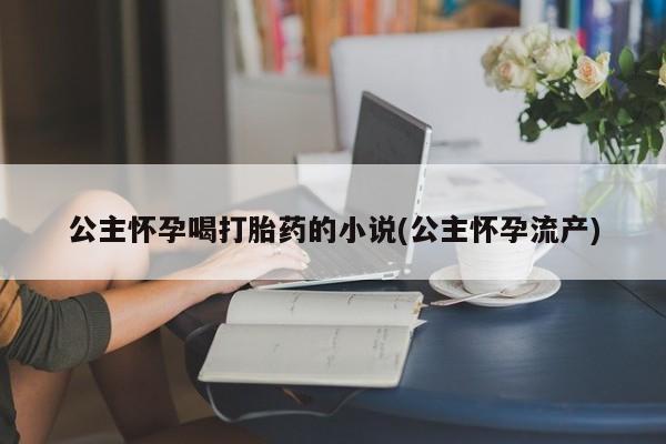 打胎药在线购买微信在线下单公主怀孕喝打胎药的小说(公主怀孕流产)