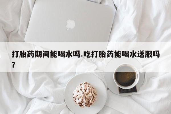 打胎药在线购买微信在线下单打胎药期间能喝水吗.吃打胎药能喝水送服吗？