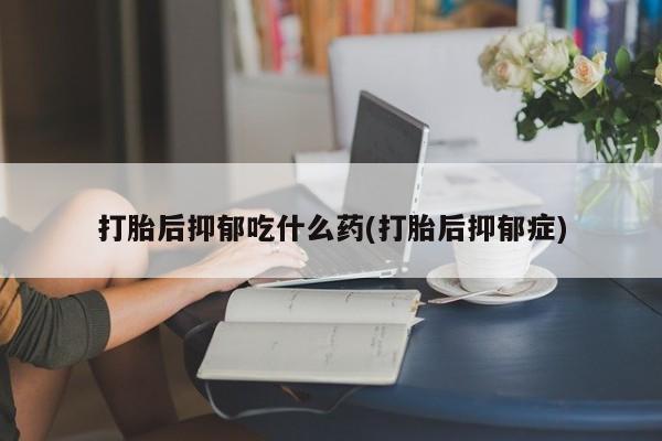 打胎药在线购买微信在线下单打胎后抑郁吃什么药(打胎后抑郁症)