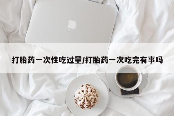 打胎药在线购买微信在线下单打胎药一次性吃过量/打胎药一次吃完有事吗