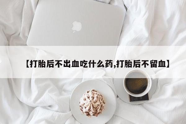 打胎药在线购买微信在线下单【打胎后不出血吃什么药,打胎后不留血】