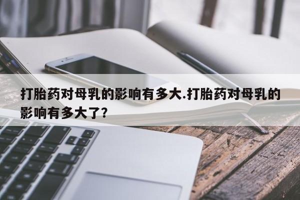 打胎药在线购买微信在线下单打胎药对母乳的影响有多大.打胎药对母乳的影响有多大了？