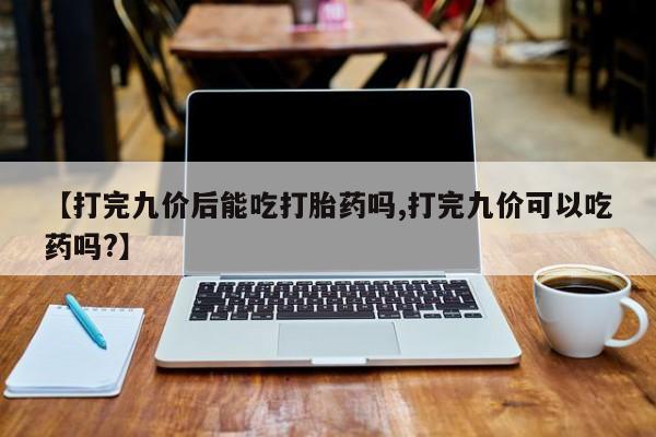 打胎药在线购买微信在线下单【打完九价后能吃打胎药吗,打完九价可以吃药吗?】