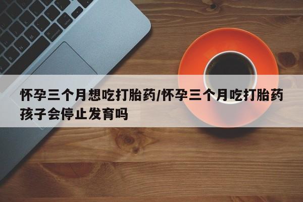 打胎药在线购买微信在线下单怀孕三个月想吃打胎药/怀孕三个月吃打胎药孩子会停止发育吗