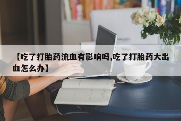 打胎药在线购买微信在线下单【吃了打胎药流血有影响吗,吃了打胎药大出血怎么办】