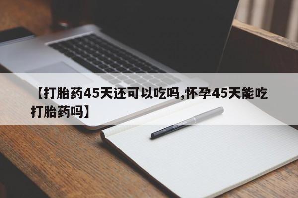 打胎药在线购买微信在线下单【打胎药45天还可以吃吗,怀孕45天能吃打胎药吗】