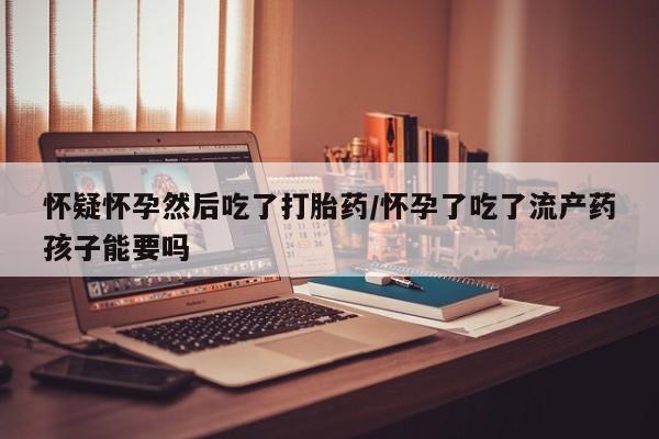 打胎药在线购买微信在线下单怀疑怀孕然后吃了打胎药/怀孕了吃了流产药孩子能要吗
