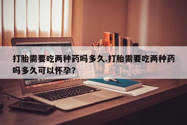 打胎药在线购买微信在线下单打胎需要吃两种药吗多久.打胎需要吃两种药吗多久可以怀孕？