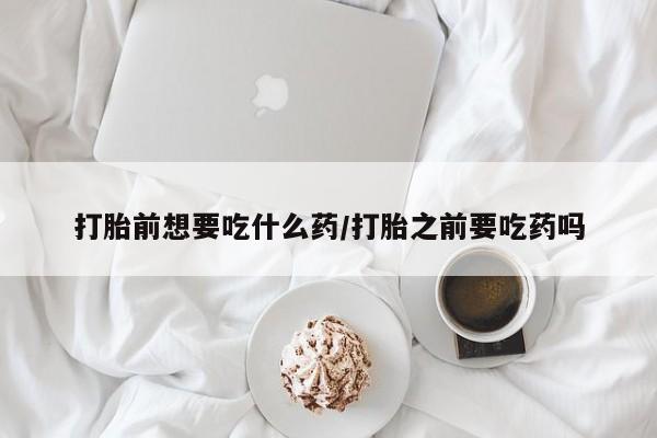 打胎药在线购买微信在线下单打胎前想要吃什么药/打胎之前要吃药吗