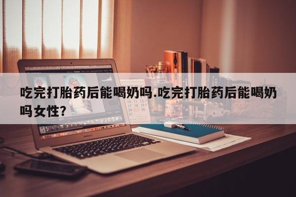 打胎药在线购买微信在线下单吃完打胎药后能喝奶吗.吃完打胎药后能喝奶吗女性？