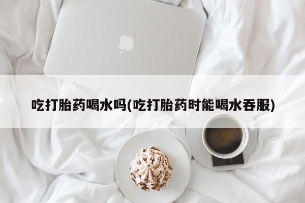 打胎药在线购买微信在线下单吃打胎药喝水吗(吃打胎药时能喝水吞服)