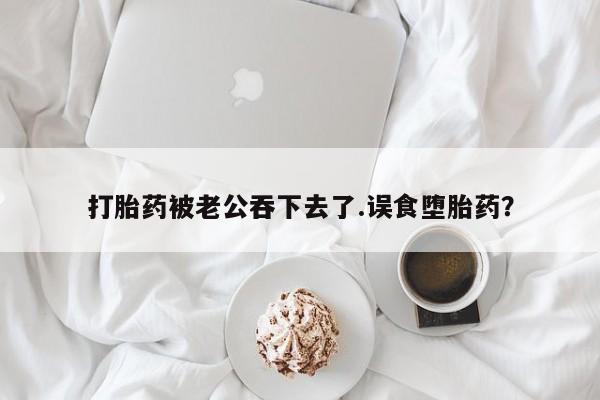 打胎药在线购买微信在线下单打胎药被老公吞下去了.误食堕胎药？