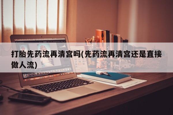 打胎药在线购买微信在线下单打胎先药流再清宫吗(先药流再清宫还是直接做人流)