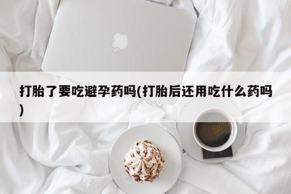 打胎药在线购买微信在线下单打胎了要吃避孕药吗(打胎后还用吃什么药吗)