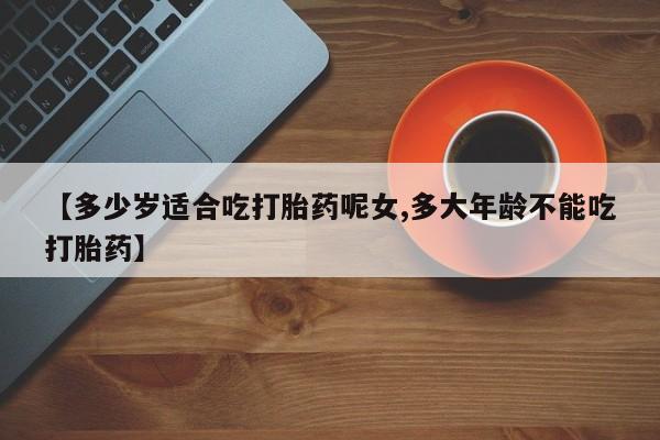 打胎药在线购买微信在线下单【多少岁适合吃打胎药呢女,多大年龄不能吃打胎药】