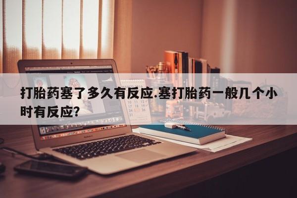 打胎药在线购买微信在线下单打胎药塞了多久有反应.塞打胎药一般几个小时有反应？