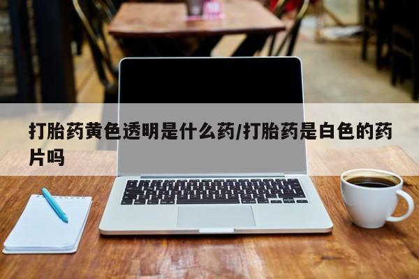 打胎药在线购买微信在线下单打胎药黄色透明是什么药/打胎药是白色的药片吗