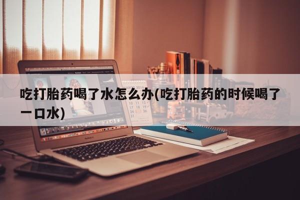 打胎药在线购买微信在线下单吃打胎药喝了水怎么办(吃打胎药的时候喝了一口水)