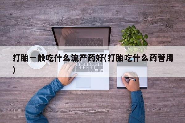打胎药在线购买微信在线下单打胎一般吃什么流产药好(打胎吃什么药管用)