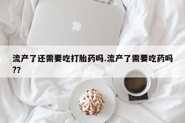 打胎药在线购买微信在线下单流产了还需要吃打胎药吗.流产了需要吃药吗?？