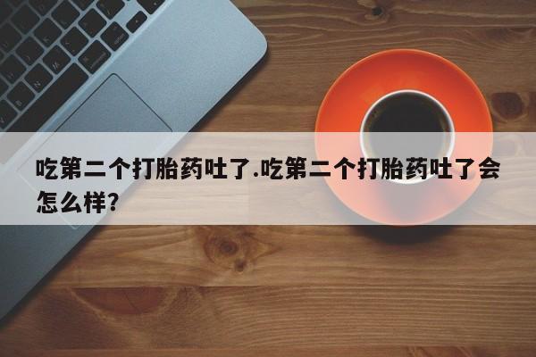 打胎药在线购买微信在线下单吃第二个打胎药吐了.吃第二个打胎药吐了会怎么样？