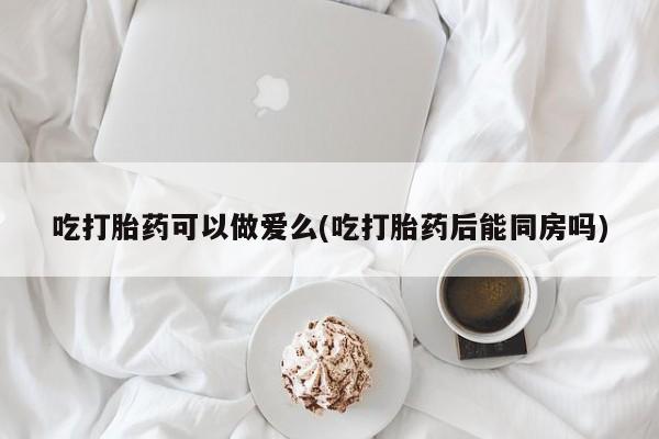 打胎药在线购买微信在线下单吃打胎药可以做爱么(吃打胎药后能同房吗)