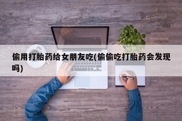 打胎药在线购买微信在线下单偷用打胎药给女朋友吃(偷偷吃打胎药会发现吗)