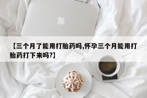 打胎药在线购买微信在线下单【三个月了能用打胎药吗,怀孕三个月能用打胎药打下来吗?】