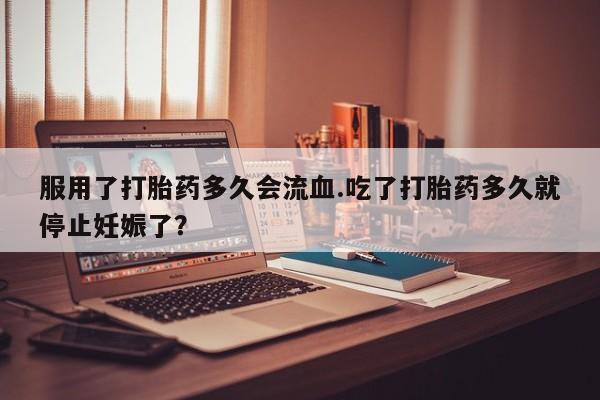 打胎药在线购买微信在线下单服用了打胎药多久会流血.吃了打胎药多久就停止妊娠了？
