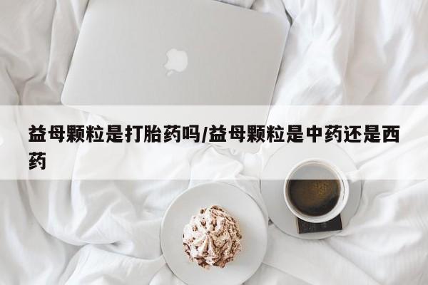 打胎药在线购买微信在线下单益母颗粒是打胎药吗/益母颗粒是中药还是西药