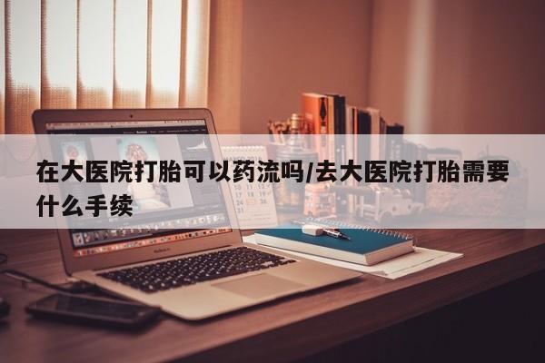打胎药在线购买微信在线下单在大医院打胎可以药流吗/去大医院打胎需要什么手续