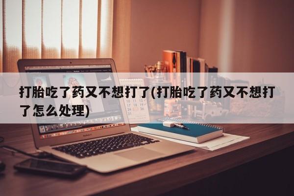 打胎药在线购买微信在线下单打胎吃了药又不想打了(打胎吃了药又不想打了怎么处理)