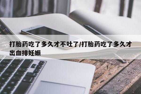 打胎药在线购买微信在线下单打胎药吃了多久才不吐了/打胎药吃了多久才出血排妊娠